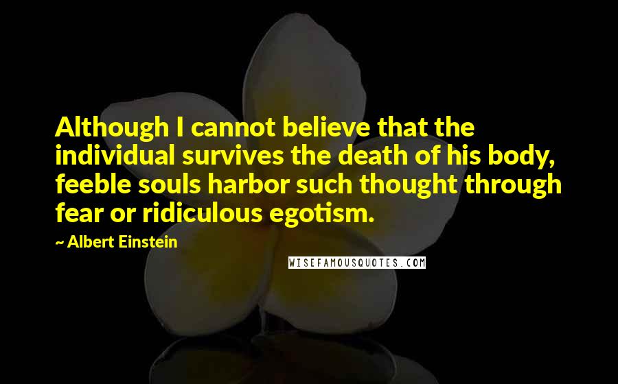 Albert Einstein Quotes: Although I cannot believe that the individual survives the death of his body, feeble souls harbor such thought through fear or ridiculous egotism.