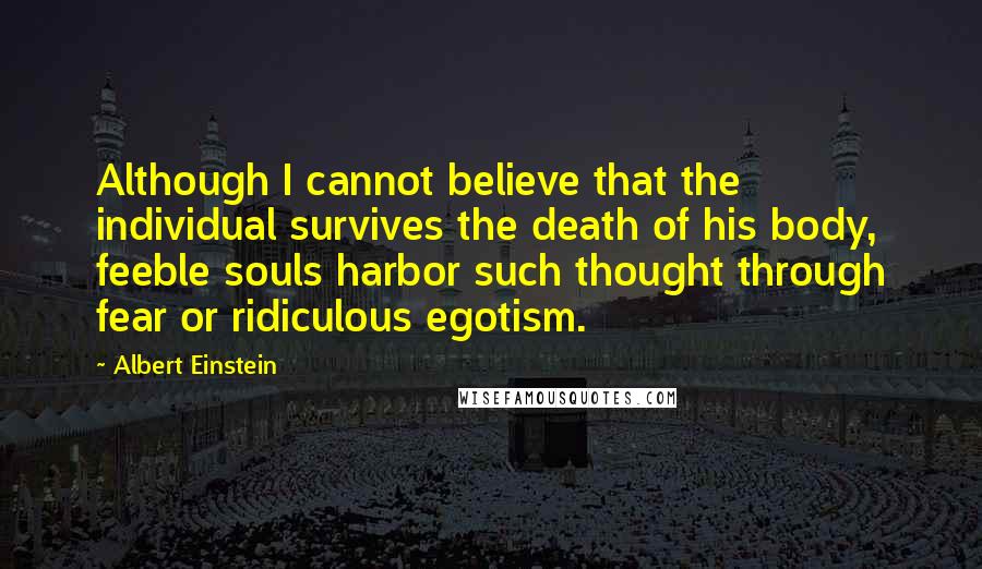 Albert Einstein Quotes: Although I cannot believe that the individual survives the death of his body, feeble souls harbor such thought through fear or ridiculous egotism.