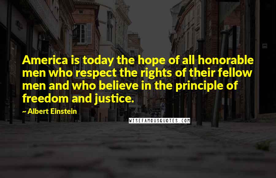Albert Einstein Quotes: America is today the hope of all honorable men who respect the rights of their fellow men and who believe in the principle of freedom and justice.
