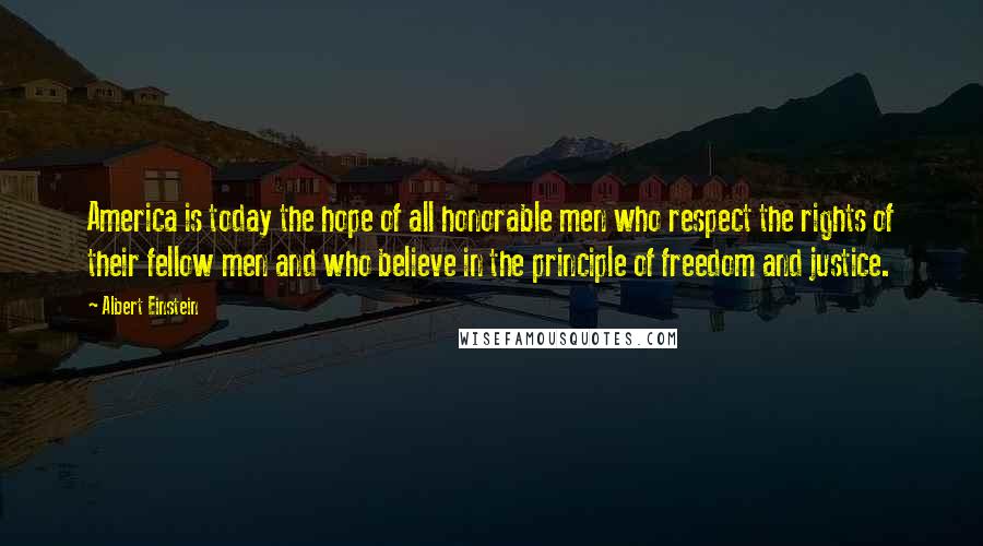 Albert Einstein Quotes: America is today the hope of all honorable men who respect the rights of their fellow men and who believe in the principle of freedom and justice.