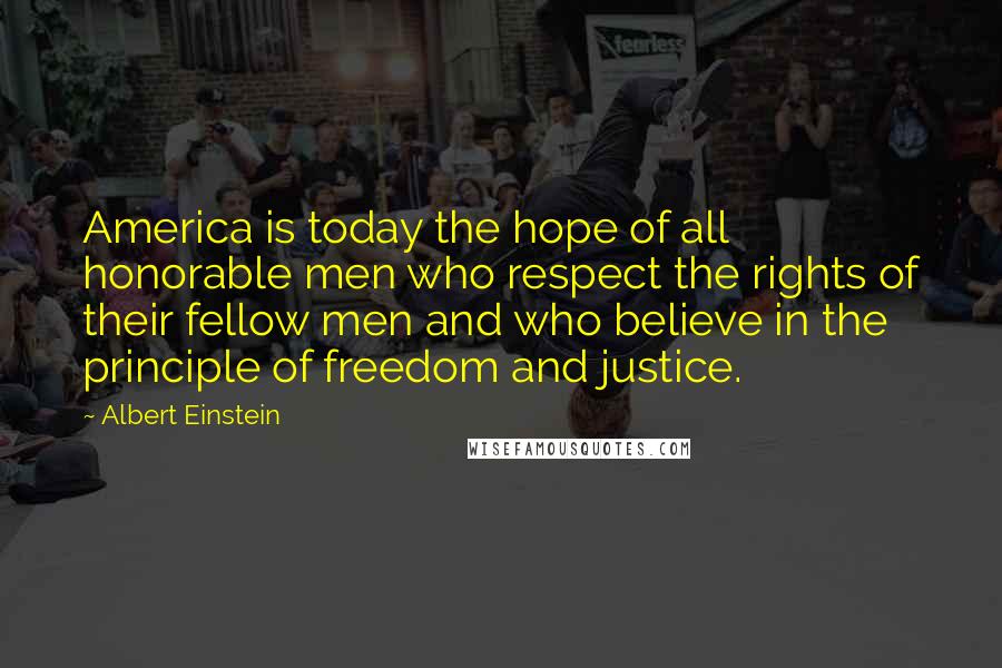 Albert Einstein Quotes: America is today the hope of all honorable men who respect the rights of their fellow men and who believe in the principle of freedom and justice.