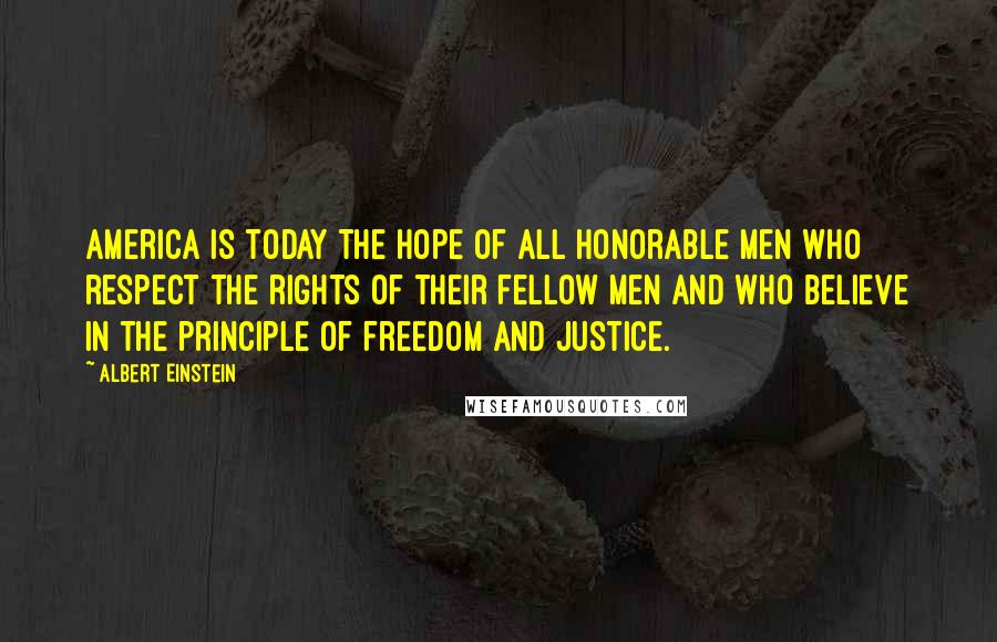 Albert Einstein Quotes: America is today the hope of all honorable men who respect the rights of their fellow men and who believe in the principle of freedom and justice.