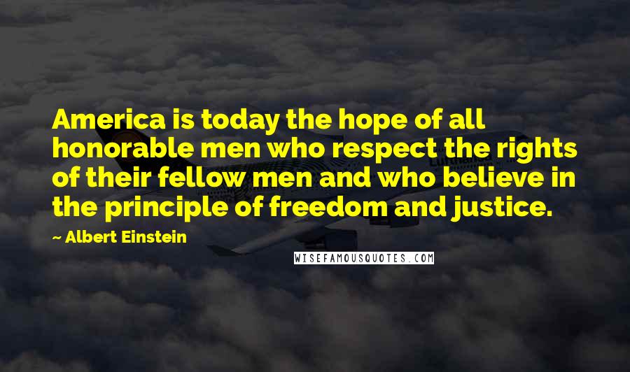 Albert Einstein Quotes: America is today the hope of all honorable men who respect the rights of their fellow men and who believe in the principle of freedom and justice.