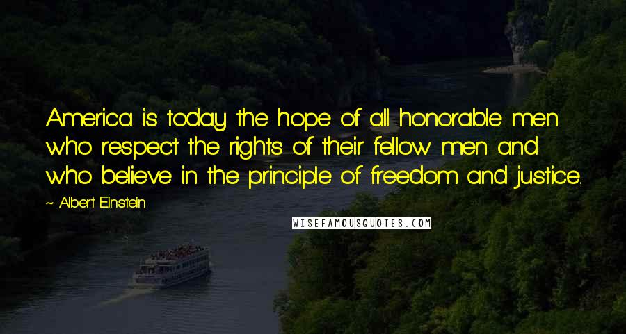 Albert Einstein Quotes: America is today the hope of all honorable men who respect the rights of their fellow men and who believe in the principle of freedom and justice.