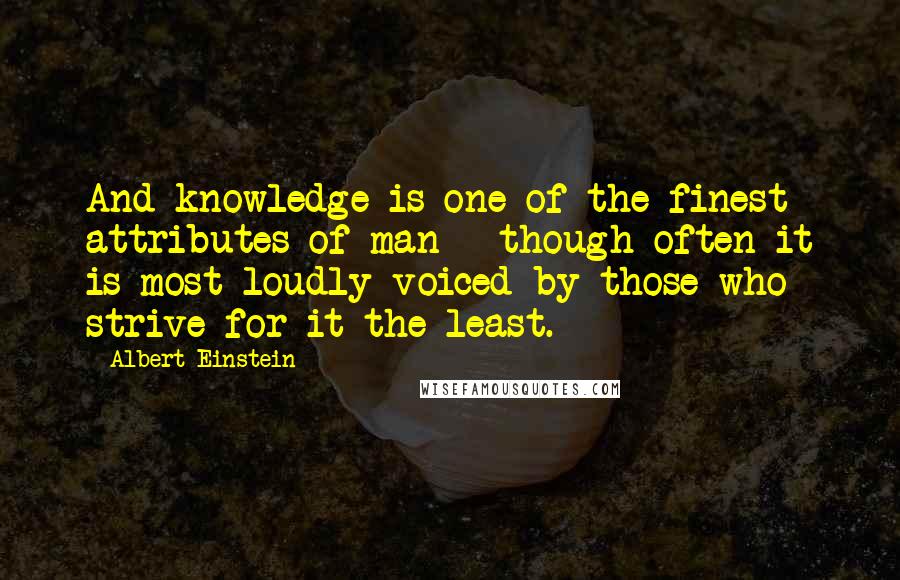 Albert Einstein Quotes: And knowledge is one of the finest attributes of man - though often it is most loudly voiced by those who strive for it the least.
