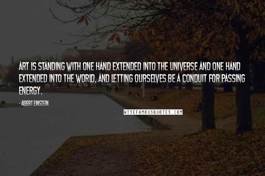 Albert Einstein Quotes: Art is standing with one hand extended into the universe and one hand extended into the world, and letting ourselves be a conduit for passing energy.