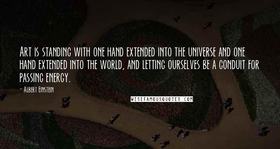 Albert Einstein Quotes: Art is standing with one hand extended into the universe and one hand extended into the world, and letting ourselves be a conduit for passing energy.