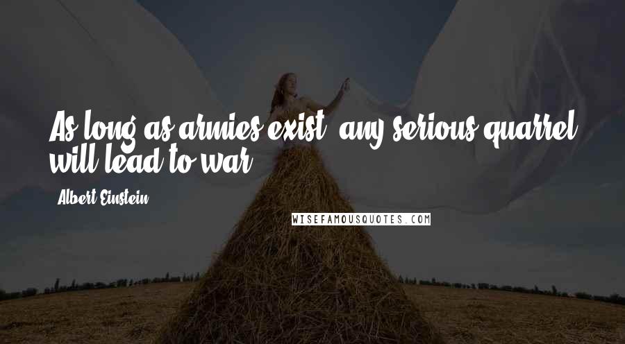 Albert Einstein Quotes: As long as armies exist, any serious quarrel will lead to war.