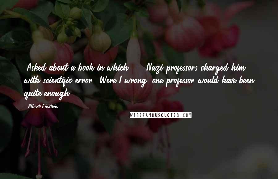 Albert Einstein Quotes: [Asked about a book in which 100 Nazi professors charged him with scientific error.] Were I wrong, one professor would have been quite enough.