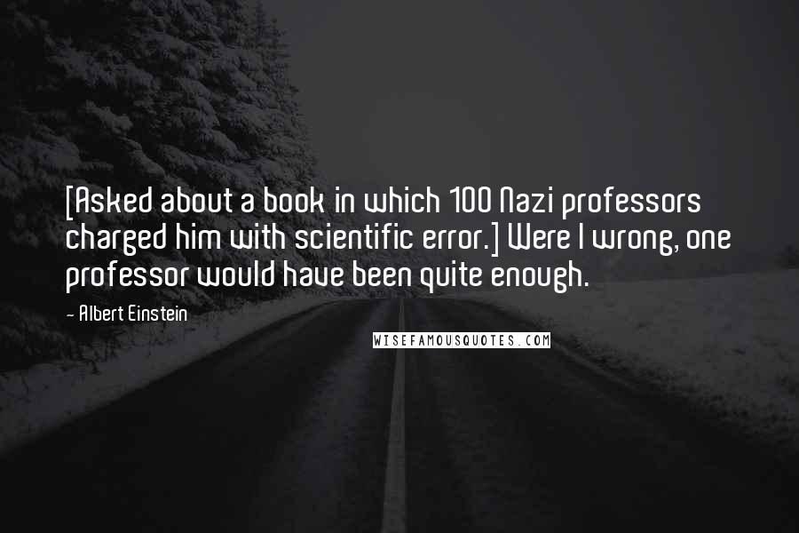 Albert Einstein Quotes: [Asked about a book in which 100 Nazi professors charged him with scientific error.] Were I wrong, one professor would have been quite enough.