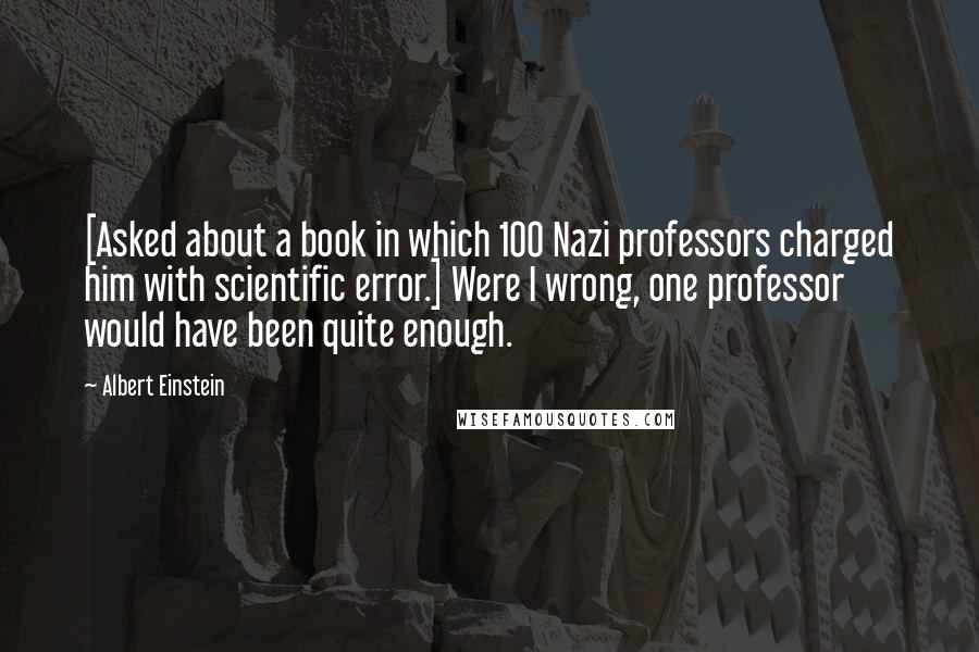 Albert Einstein Quotes: [Asked about a book in which 100 Nazi professors charged him with scientific error.] Were I wrong, one professor would have been quite enough.