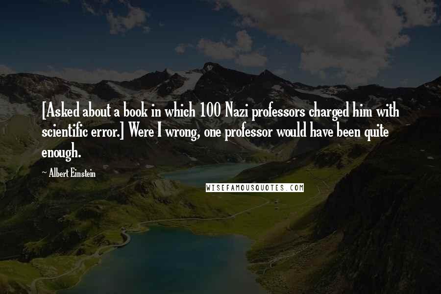 Albert Einstein Quotes: [Asked about a book in which 100 Nazi professors charged him with scientific error.] Were I wrong, one professor would have been quite enough.