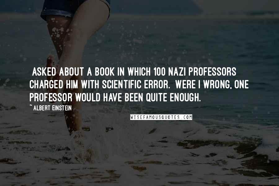 Albert Einstein Quotes: [Asked about a book in which 100 Nazi professors charged him with scientific error.] Were I wrong, one professor would have been quite enough.