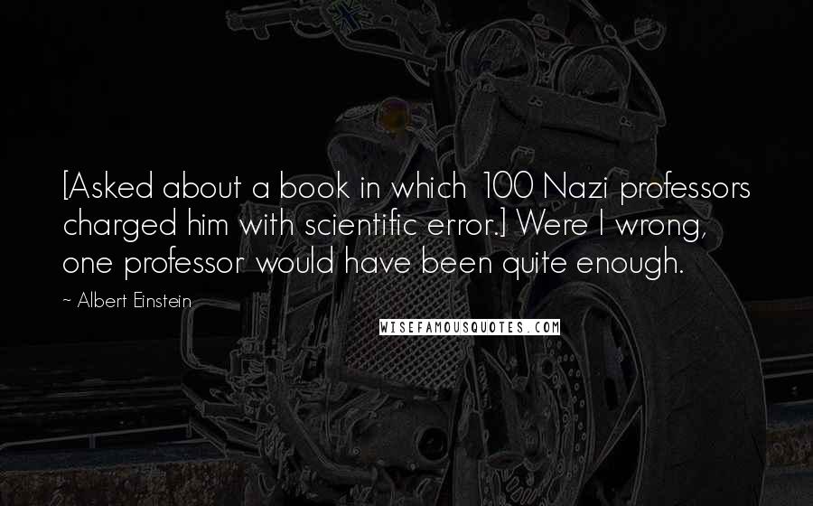 Albert Einstein Quotes: [Asked about a book in which 100 Nazi professors charged him with scientific error.] Were I wrong, one professor would have been quite enough.