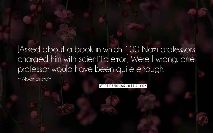Albert Einstein Quotes: [Asked about a book in which 100 Nazi professors charged him with scientific error.] Were I wrong, one professor would have been quite enough.
