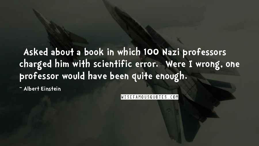 Albert Einstein Quotes: [Asked about a book in which 100 Nazi professors charged him with scientific error.] Were I wrong, one professor would have been quite enough.