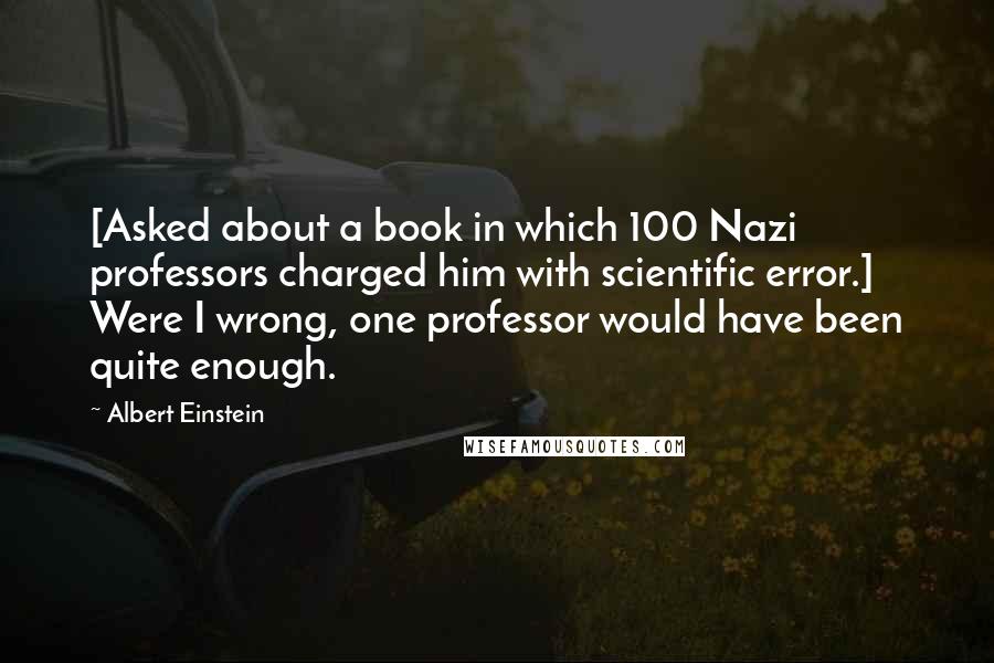 Albert Einstein Quotes: [Asked about a book in which 100 Nazi professors charged him with scientific error.] Were I wrong, one professor would have been quite enough.