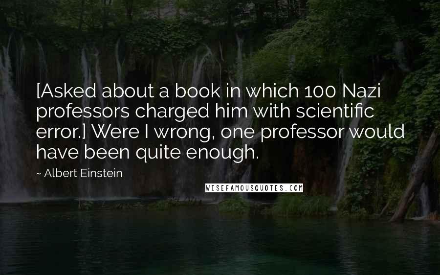 Albert Einstein Quotes: [Asked about a book in which 100 Nazi professors charged him with scientific error.] Were I wrong, one professor would have been quite enough.