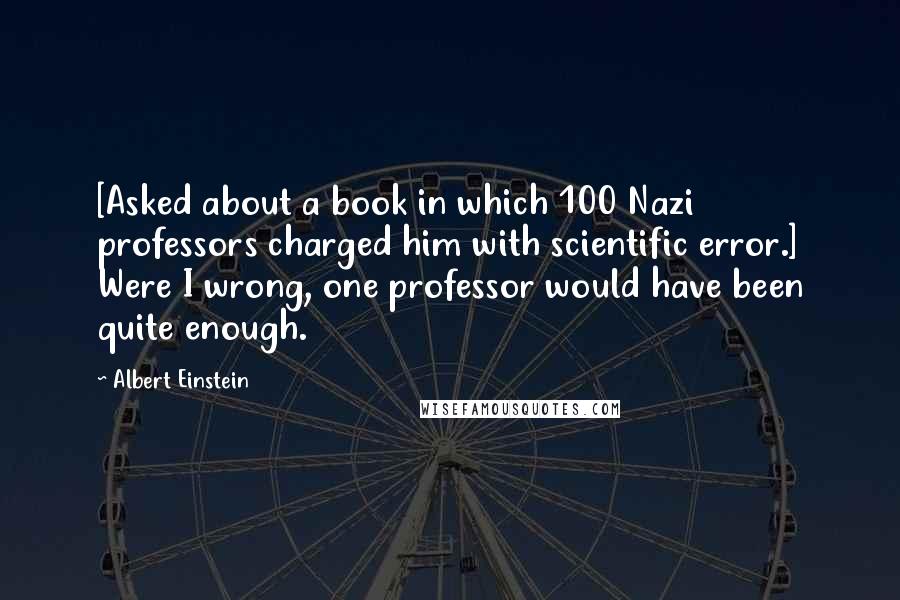 Albert Einstein Quotes: [Asked about a book in which 100 Nazi professors charged him with scientific error.] Were I wrong, one professor would have been quite enough.