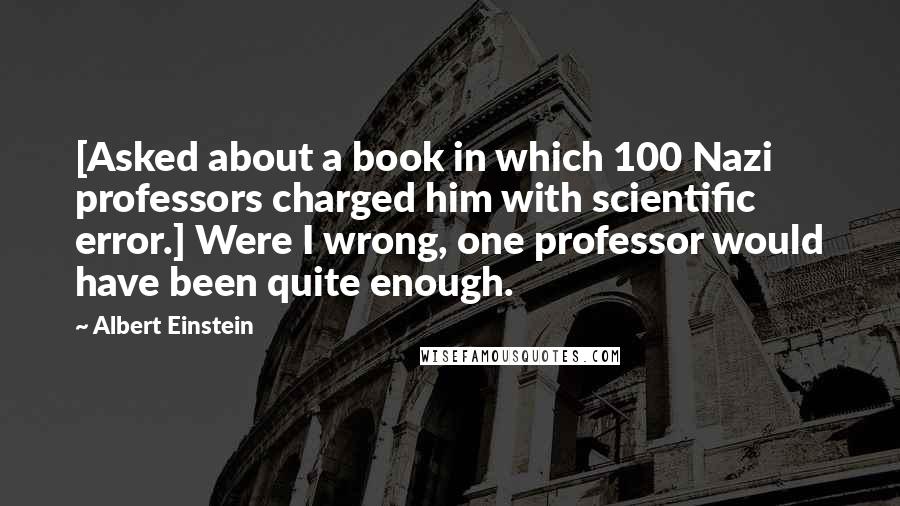 Albert Einstein Quotes: [Asked about a book in which 100 Nazi professors charged him with scientific error.] Were I wrong, one professor would have been quite enough.