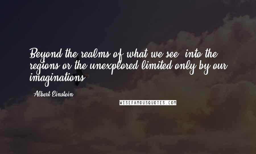 Albert Einstein Quotes: Beyond the realms of what we see, into the regions or the unexplored limited only by our imaginations.