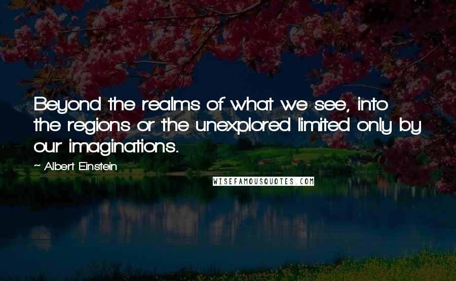 Albert Einstein Quotes: Beyond the realms of what we see, into the regions or the unexplored limited only by our imaginations.