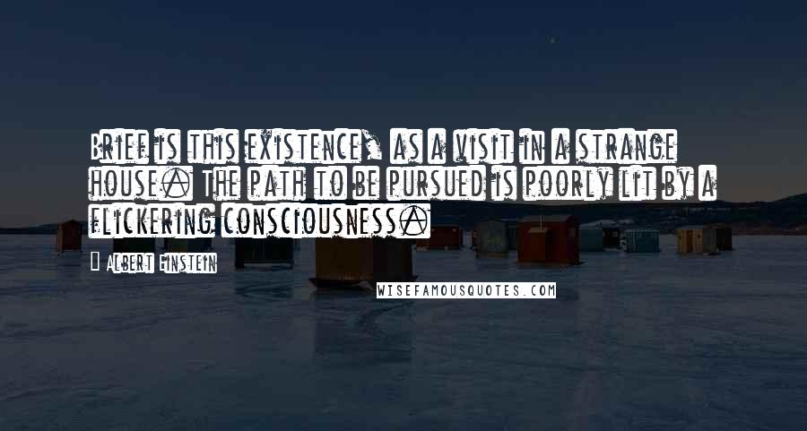 Albert Einstein Quotes: Brief is this existence, as a visit in a strange house. The path to be pursued is poorly lit by a flickering consciousness.