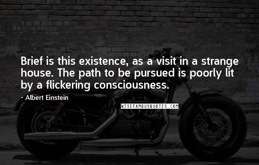 Albert Einstein Quotes: Brief is this existence, as a visit in a strange house. The path to be pursued is poorly lit by a flickering consciousness.