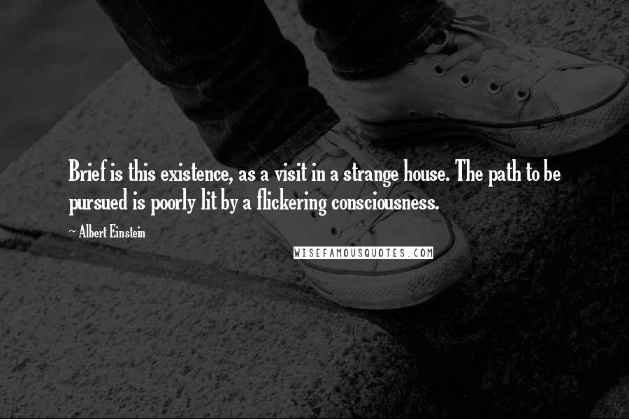 Albert Einstein Quotes: Brief is this existence, as a visit in a strange house. The path to be pursued is poorly lit by a flickering consciousness.