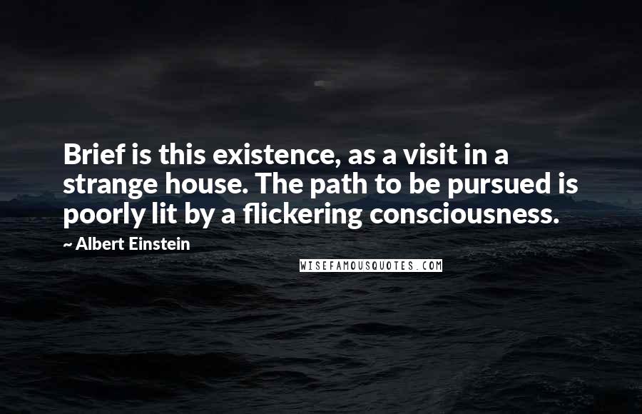 Albert Einstein Quotes: Brief is this existence, as a visit in a strange house. The path to be pursued is poorly lit by a flickering consciousness.