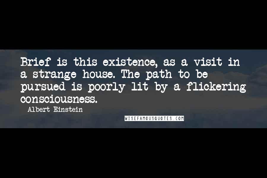 Albert Einstein Quotes: Brief is this existence, as a visit in a strange house. The path to be pursued is poorly lit by a flickering consciousness.