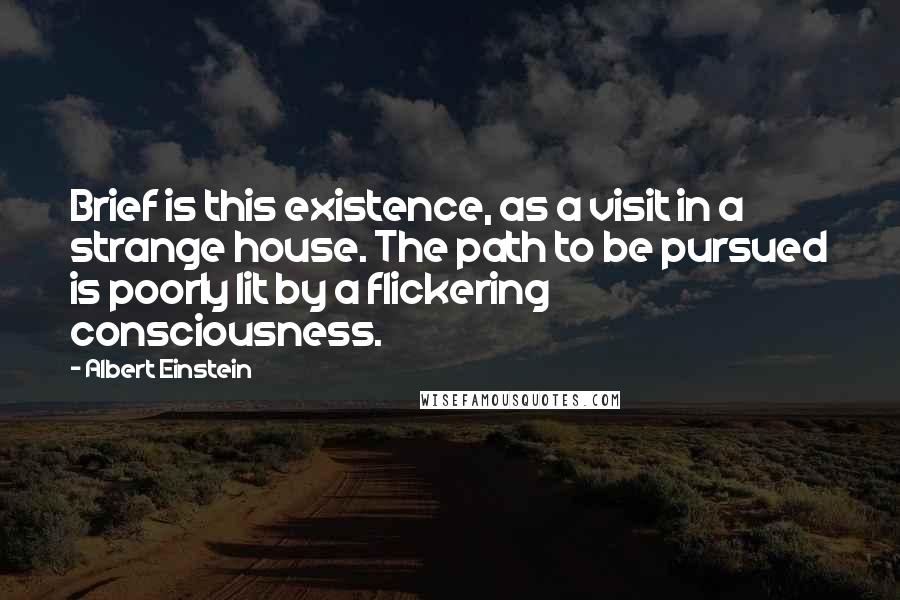 Albert Einstein Quotes: Brief is this existence, as a visit in a strange house. The path to be pursued is poorly lit by a flickering consciousness.