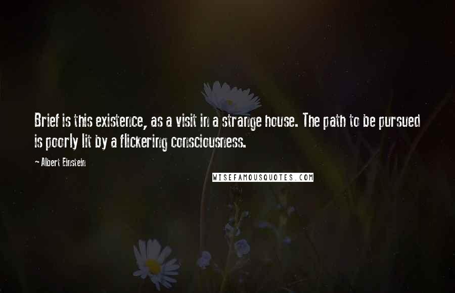 Albert Einstein Quotes: Brief is this existence, as a visit in a strange house. The path to be pursued is poorly lit by a flickering consciousness.