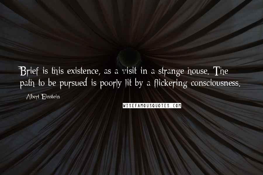 Albert Einstein Quotes: Brief is this existence, as a visit in a strange house. The path to be pursued is poorly lit by a flickering consciousness.