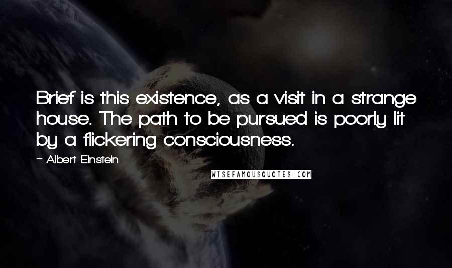 Albert Einstein Quotes: Brief is this existence, as a visit in a strange house. The path to be pursued is poorly lit by a flickering consciousness.