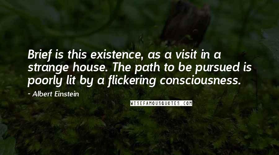 Albert Einstein Quotes: Brief is this existence, as a visit in a strange house. The path to be pursued is poorly lit by a flickering consciousness.