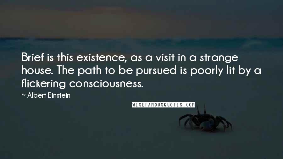 Albert Einstein Quotes: Brief is this existence, as a visit in a strange house. The path to be pursued is poorly lit by a flickering consciousness.