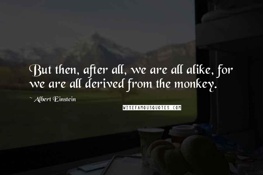 Albert Einstein Quotes: But then, after all, we are all alike, for we are all derived from the monkey.
