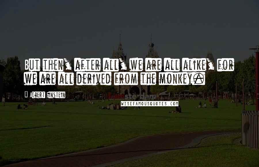 Albert Einstein Quotes: But then, after all, we are all alike, for we are all derived from the monkey.