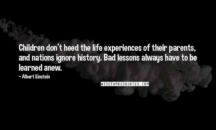 Albert Einstein Quotes: Children don't heed the life experiences of their parents, and nations ignore history. Bad lessons always have to be learned anew.