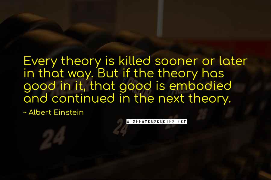 Albert Einstein Quotes: Every theory is killed sooner or later in that way. But if the theory has good in it, that good is embodied and continued in the next theory.
