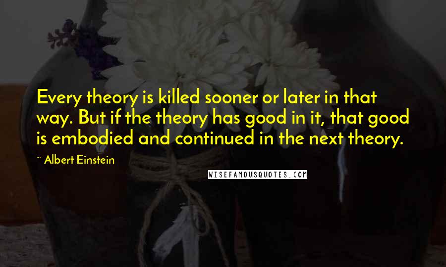 Albert Einstein Quotes: Every theory is killed sooner or later in that way. But if the theory has good in it, that good is embodied and continued in the next theory.