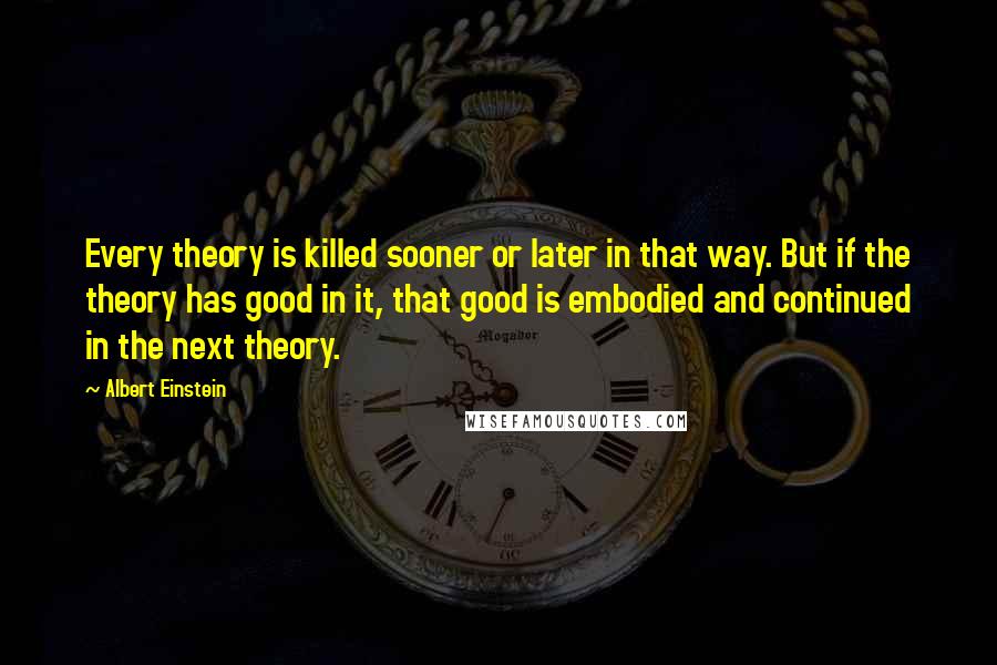 Albert Einstein Quotes: Every theory is killed sooner or later in that way. But if the theory has good in it, that good is embodied and continued in the next theory.