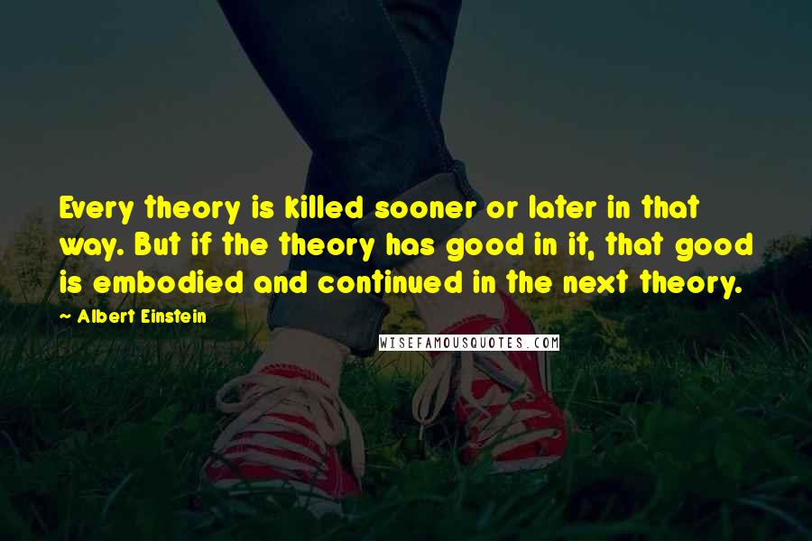 Albert Einstein Quotes: Every theory is killed sooner or later in that way. But if the theory has good in it, that good is embodied and continued in the next theory.