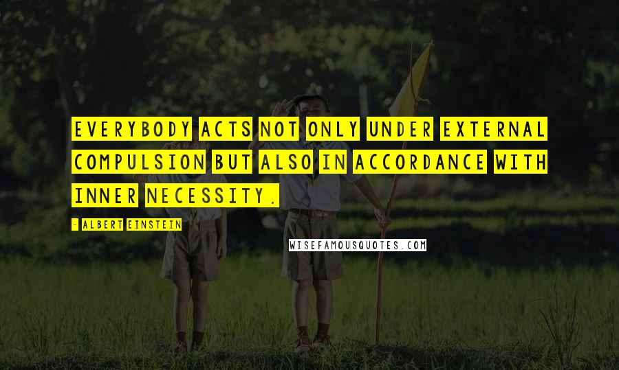 Albert Einstein Quotes: Everybody acts not only under external compulsion but also in accordance with inner necessity.