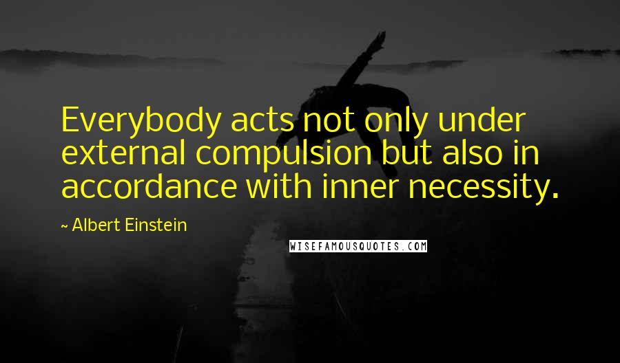 Albert Einstein Quotes: Everybody acts not only under external compulsion but also in accordance with inner necessity.