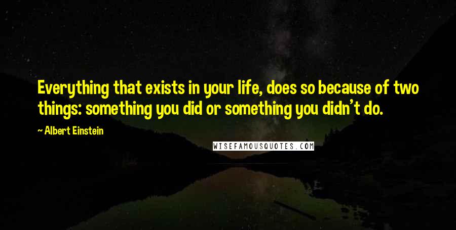 Albert Einstein Quotes: Everything that exists in your life, does so because of two things: something you did or something you didn't do.