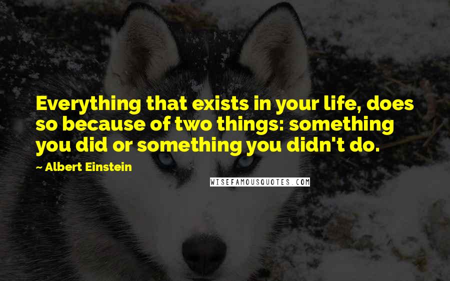 Albert Einstein Quotes: Everything that exists in your life, does so because of two things: something you did or something you didn't do.