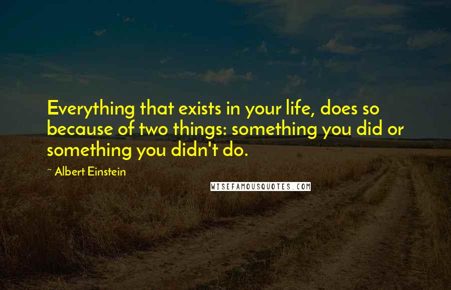 Albert Einstein Quotes: Everything that exists in your life, does so because of two things: something you did or something you didn't do.