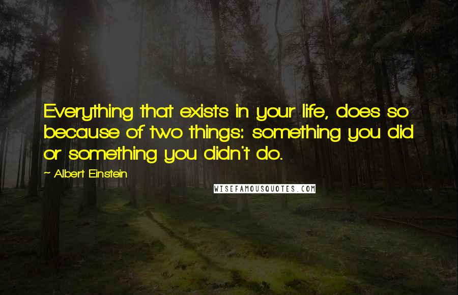 Albert Einstein Quotes: Everything that exists in your life, does so because of two things: something you did or something you didn't do.